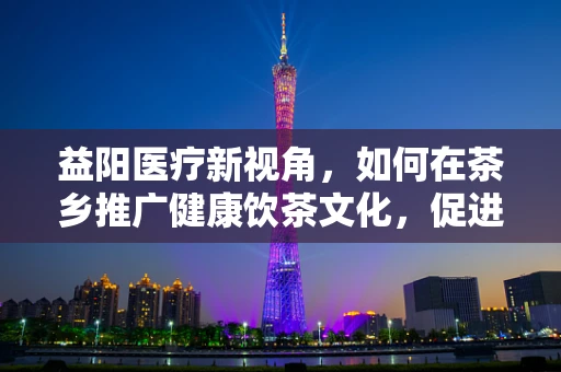 益阳医疗新视角，如何在茶乡推广健康饮茶文化，促进地方民众心血管健康？
