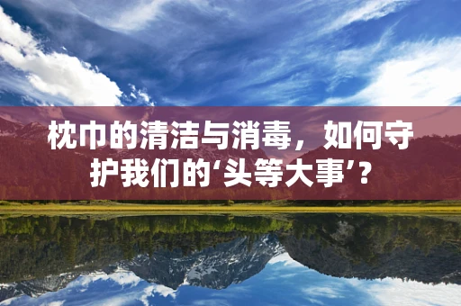 枕巾的清洁与消毒，如何守护我们的‘头等大事’？