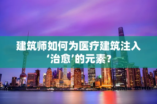 建筑师如何为医疗建筑注入‘治愈’的元素？