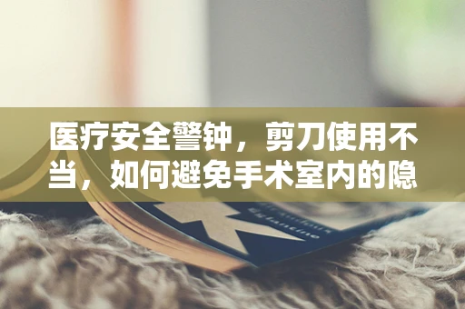 医疗安全警钟，剪刀使用不当，如何避免手术室内的隐形风险？