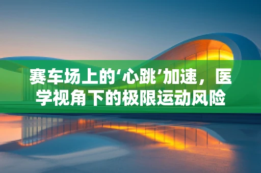 赛车场上的‘心跳’加速，医学视角下的极限运动风险