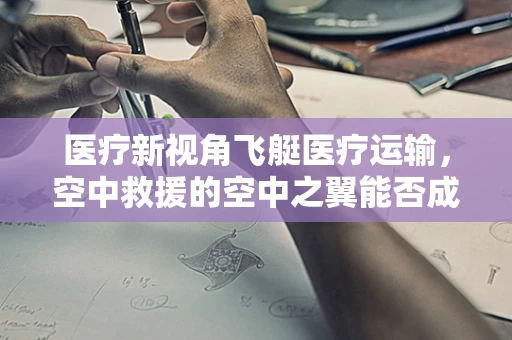 医疗新视角飞艇医疗运输，空中救援的空中之翼能否成为未来医疗急救的新航路？
