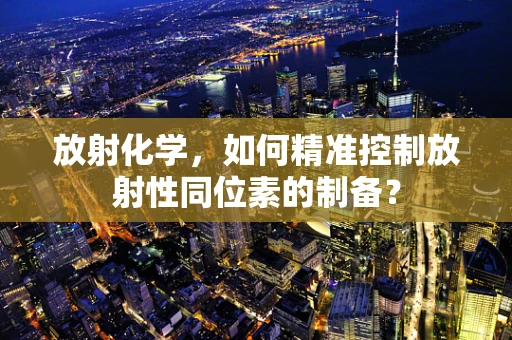 放射化学，如何精准控制放射性同位素的制备？
