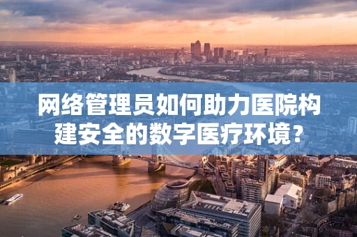 网络管理员如何助力医院构建安全的数字医疗环境？