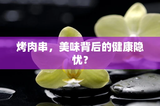 烤肉串，美味背后的健康隐忧？