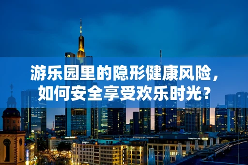 游乐园里的隐形健康风险，如何安全享受欢乐时光？