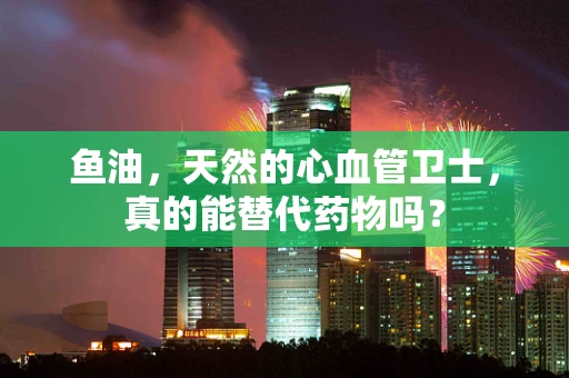 鱼油，天然的心血管卫士，真的能替代药物吗？