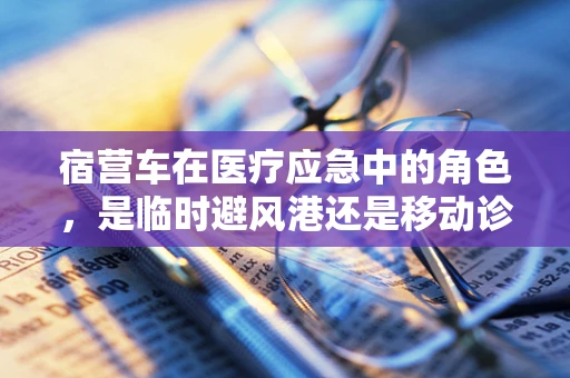 宿营车在医疗应急中的角色，是临时避风港还是移动诊所？