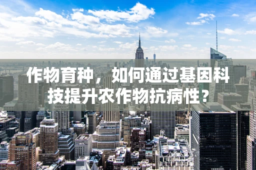 作物育种，如何通过基因科技提升农作物抗病性？