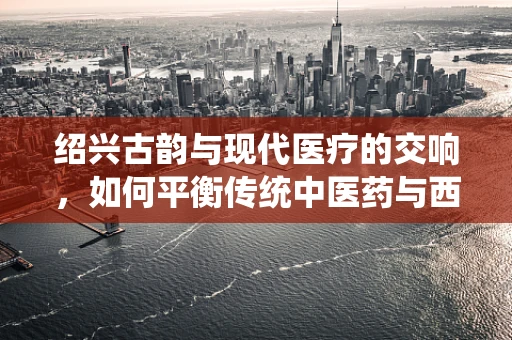 绍兴古韵与现代医疗的交响，如何平衡传统中医药与西医治疗？