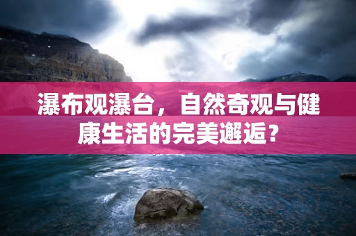 瀑布观瀑台，自然奇观与健康生活的完美邂逅？