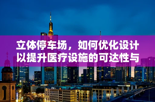 立体停车场，如何优化设计以提升医疗设施的可达性与效率？