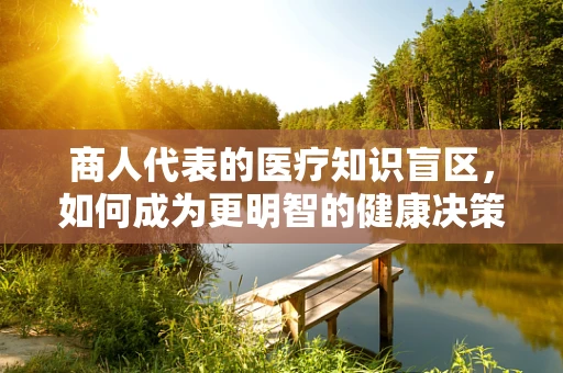 商人代表的医疗知识盲区，如何成为更明智的健康决策者？