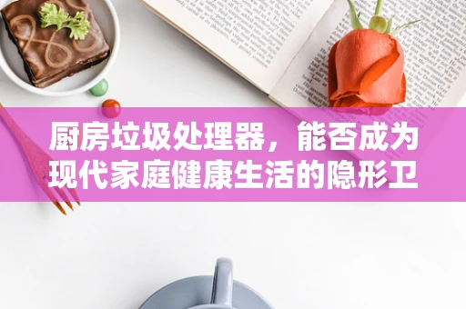 厨房垃圾处理器，能否成为现代家庭健康生活的隐形卫士？