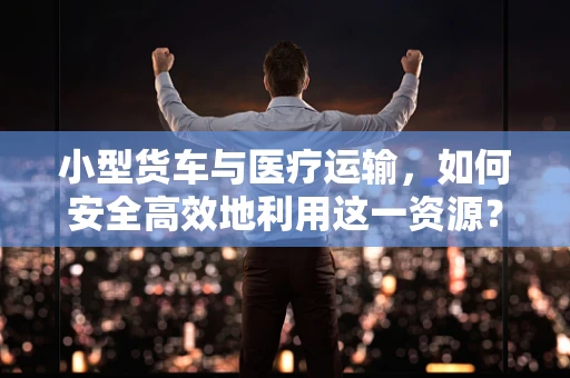 小型货车与医疗运输，如何安全高效地利用这一资源？