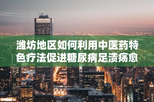 潍坊地区如何利用中医药特色疗法促进糖尿病足溃疡愈合？