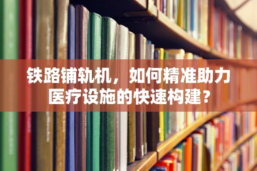 铁路铺轨机，如何精准助力医疗设施的快速构建？