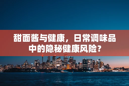 甜面酱与健康，日常调味品中的隐秘健康风险？