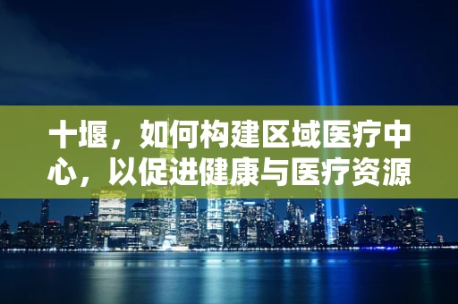 十堰，如何构建区域医疗中心，以促进健康与医疗资源均衡？