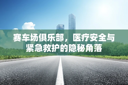 赛车场俱乐部，医疗安全与紧急救护的隐秘角落