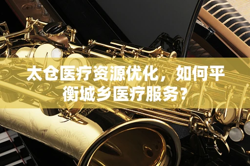 太仓医疗资源优化，如何平衡城乡医疗服务？