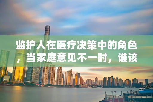 监护人在医疗决策中的角色，当家庭意见不一时，谁该发声？