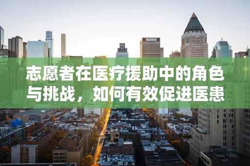 志愿者在医疗援助中的角色与挑战，如何有效促进医患关系？