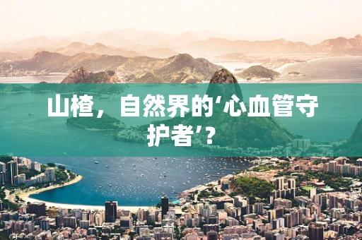山楂，自然界的‘心血管守护者’？