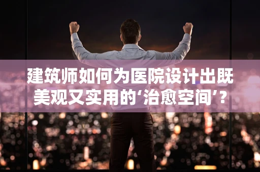 建筑师如何为医院设计出既美观又实用的‘治愈空间’？