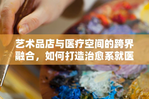 艺术品店与医疗空间的跨界融合，如何打造治愈系就医环境？