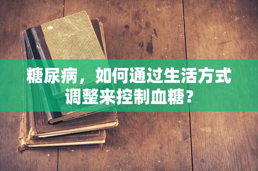 糖尿病，如何通过生活方式调整来控制血糖？