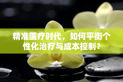 精准医疗时代，如何平衡个性化治疗与成本控制？