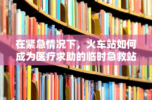 在紧急情况下，火车站如何成为医疗求助的临时急救站？