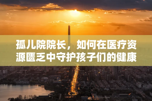 孤儿院院长，如何在医疗资源匮乏中守护孩子们的健康？