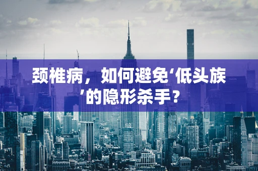颈椎病，如何避免‘低头族’的隐形杀手？