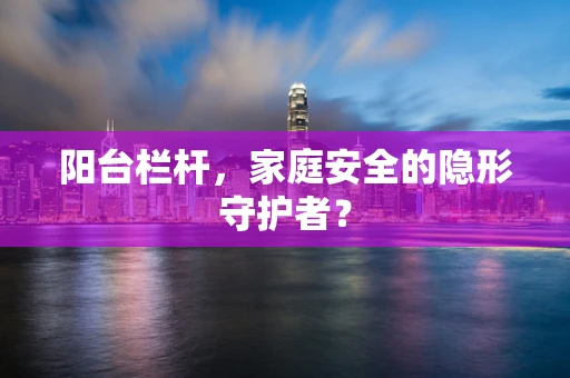 阳台栏杆，家庭安全的隐形守护者？