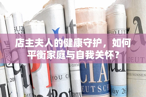 店主夫人的健康守护，如何平衡家庭与自我关怀？
