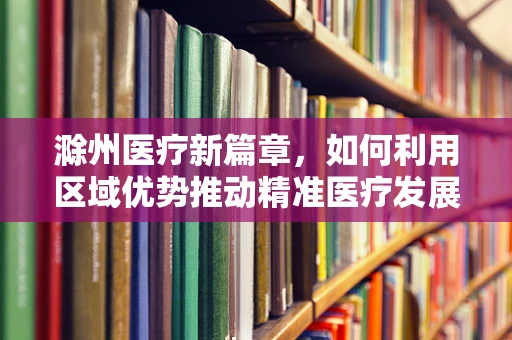 滁州医疗新篇章，如何利用区域优势推动精准医疗发展？