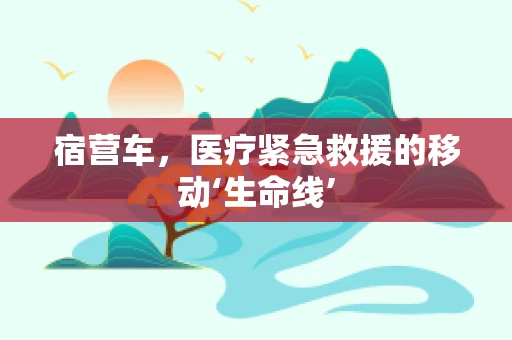 宿营车，医疗紧急救援的移动‘生命线’