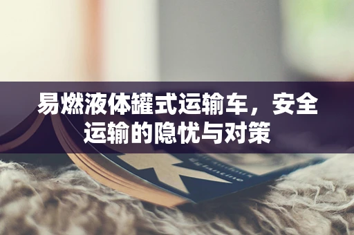 易燃液体罐式运输车，安全运输的隐忧与对策