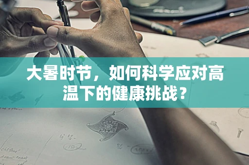 大暑时节，如何科学应对高温下的健康挑战？