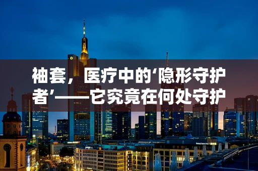 袖套，医疗中的‘隐形守护者’——它究竟在何处守护我们的健康？