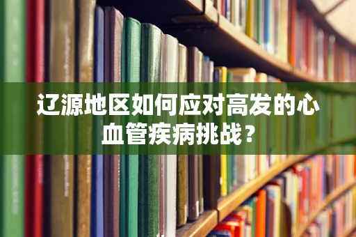 辽源地区如何应对高发的心血管疾病挑战？