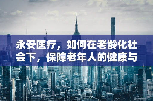 永安医疗，如何在老龄化社会下，保障老年人的健康与福祉？