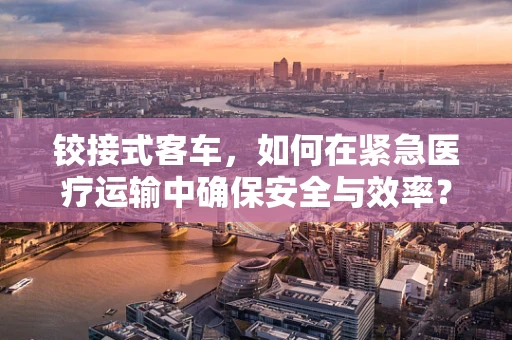 铰接式客车，如何在紧急医疗运输中确保安全与效率？