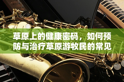 草原上的健康密码，如何预防与治疗草原游牧民的常见病？