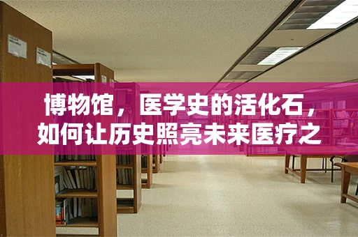博物馆，医学史的活化石，如何让历史照亮未来医疗之路？