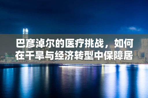 巴彦淖尔的医疗挑战，如何在干旱与经济转型中保障居民健康？