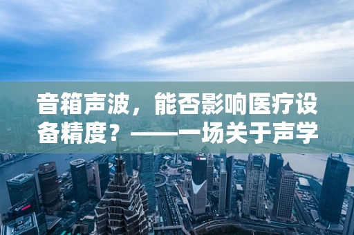 音箱声波，能否影响医疗设备精度？——一场关于声学与医疗科技的微妙平衡