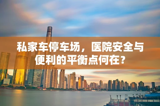 私家车停车场，医院安全与便利的平衡点何在？